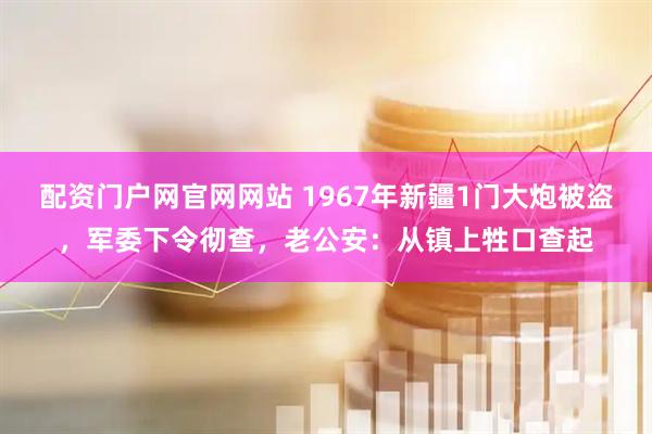 配资门户网官网网站 1967年新疆1门大炮被盗，军委下令彻查，老公安：从镇上牲口查起