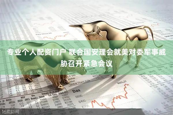 专业个人配资门户 联合国安理会就美对委军事威胁召开紧急会议