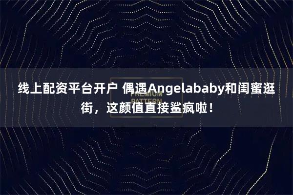 线上配资平台开户 偶遇Angelababy和闺蜜逛街，这颜值直接鲨疯啦！
