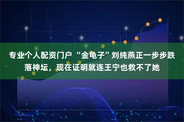 专业个人配资门户 “金龟子”刘纯燕正一步步跌落神坛，现在证明就连王宁也救不了她
