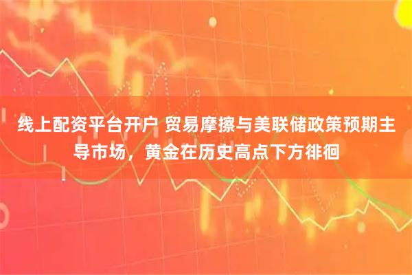 线上配资平台开户 贸易摩擦与美联储政策预期主导市场，黄金在历史高点下方徘徊