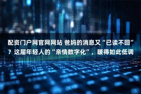配资门户网官网网站 爸妈的消息又“已读不回”？这届年轻人的“亲情数字化”，暖得如此低调