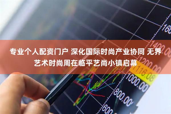 专业个人配资门户 深化国际时尚产业协同 无界艺术时尚周在临平艺尚小镇启幕
