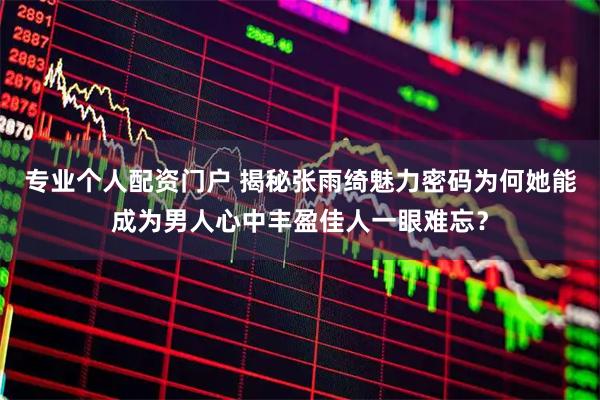 专业个人配资门户 揭秘张雨绮魅力密码为何她能成为男人心中丰盈佳人一眼难忘？