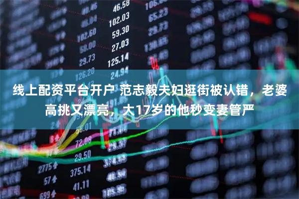 线上配资平台开户 范志毅夫妇逛街被认错，老婆高挑又漂亮，大17岁的他秒变妻管严