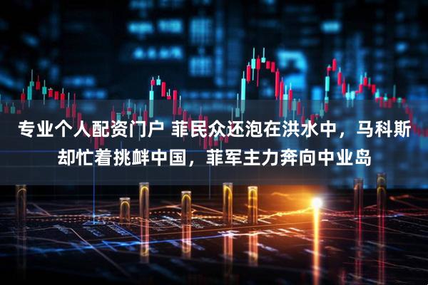 专业个人配资门户 菲民众还泡在洪水中，马科斯却忙着挑衅中国，菲军主力奔向中业岛