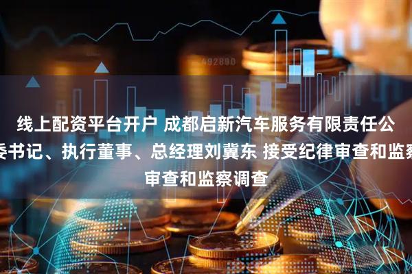 线上配资平台开户 成都启新汽车服务有限责任公司党委书记、执行董事、总经理刘冀东 接受纪律审查和监察调查