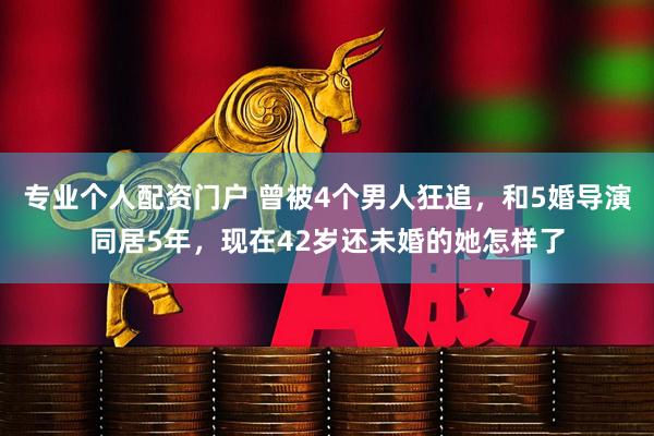 专业个人配资门户 曾被4个男人狂追，和5婚导演同居5年，现在42岁还未婚的她怎样了