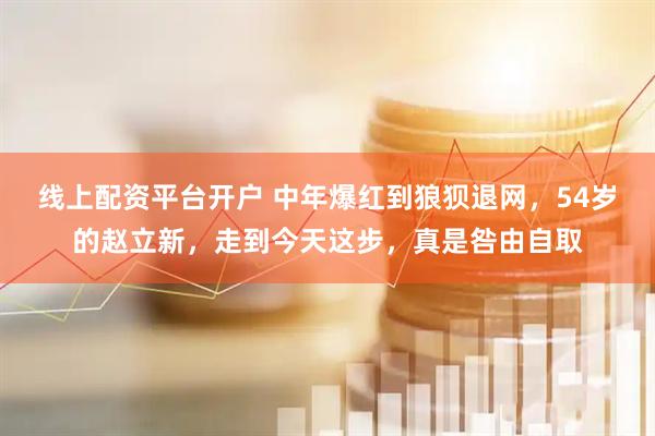 线上配资平台开户 中年爆红到狼狈退网，54岁的赵立新，走到今天这步，真是咎由自取