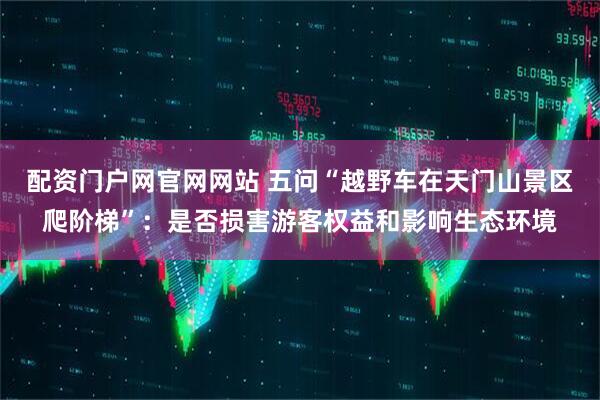 配资门户网官网网站 五问“越野车在天门山景区爬阶梯”：是否损害游客权益和影响生态环境