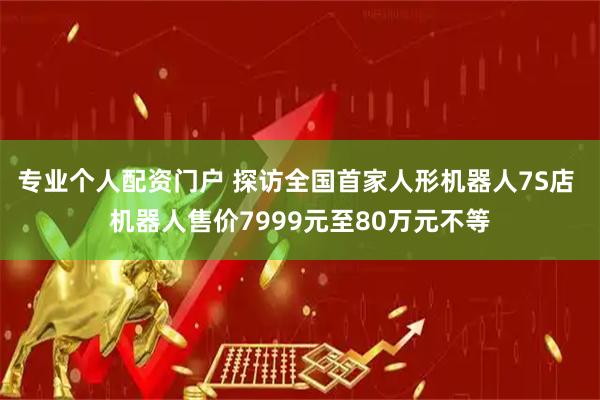 专业个人配资门户 探访全国首家人形机器人7S店 机器人售价7999元至80万元不等