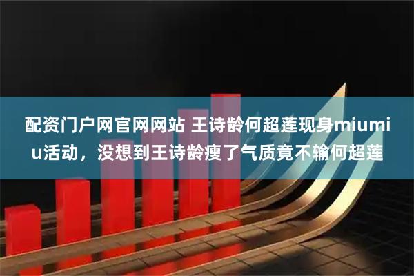 配资门户网官网网站 王诗龄何超莲现身miumiu活动，没想到王诗龄瘦了气质竟不输何超莲