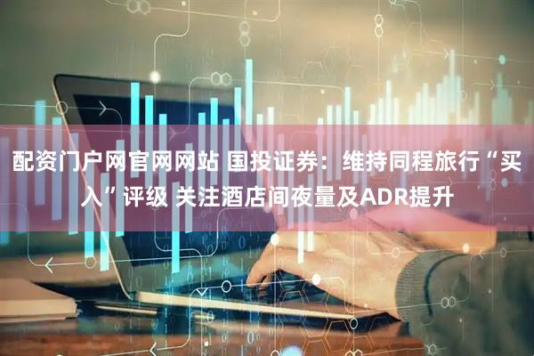 配资门户网官网网站 国投证券：维持同程旅行“买入”评级 关注酒店间夜量及ADR提升