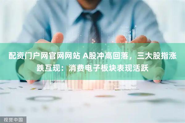 配资门户网官网网站 A股冲高回落，三大股指涨跌互现：消费电子板块表现活跃