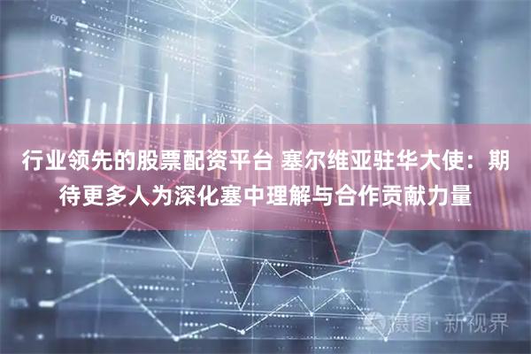 行业领先的股票配资平台 塞尔维亚驻华大使：期待更多人为深化塞中理解与合作贡献力量