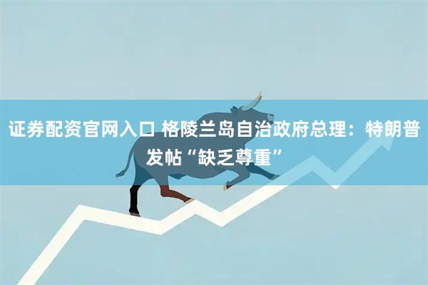 证券配资官网入口 格陵兰岛自治政府总理：特朗普发帖“缺乏尊重”