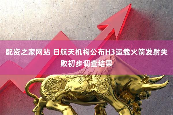 配资之家网站 日航天机构公布H3运载火箭发射失败初步调查结果
