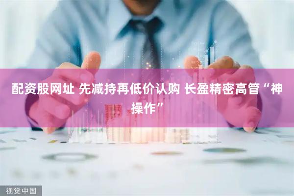 配资股网址 先减持再低价认购 长盈精密高管“神操作”