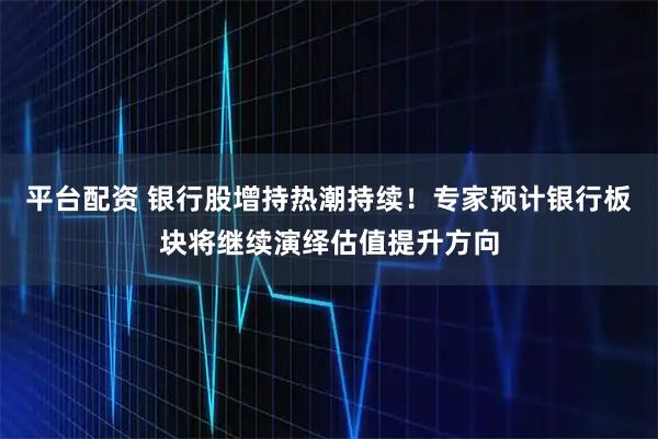 平台配资 银行股增持热潮持续！专家预计银行板块将继续演绎估值提升方向