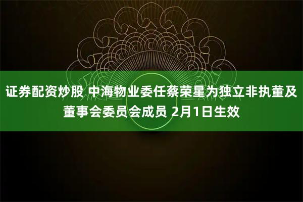 证券配资炒股 中海物业委任蔡荣星为独立非执董及董事会委员会成员 2月1日生效