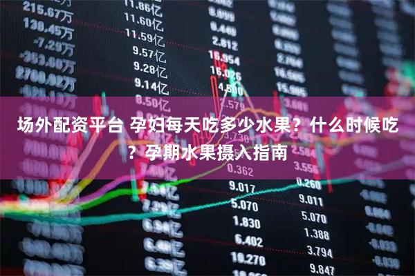 场外配资平台 孕妇每天吃多少水果？什么时候吃？孕期水果摄入指南
