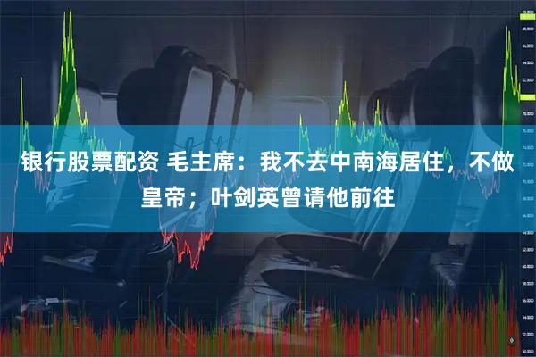 银行股票配资 毛主席：我不去中南海居住，不做皇帝；叶剑英曾请他前往