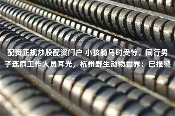 配资正规炒股配资门户 小孩骑马时受惊，同行男子连扇工作人员耳光，杭州野生动物世界：已报警