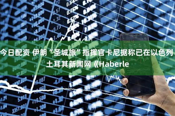 今日配资 伊朗“圣城旅”指挥官卡尼据称已在以色列 土耳其新闻网《Haberle