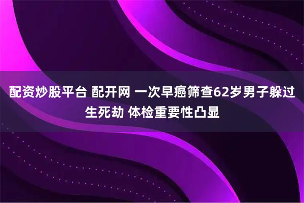 配资炒股平台 配开网 一次早癌筛查62岁男子躲过生死劫 体检重要性凸显