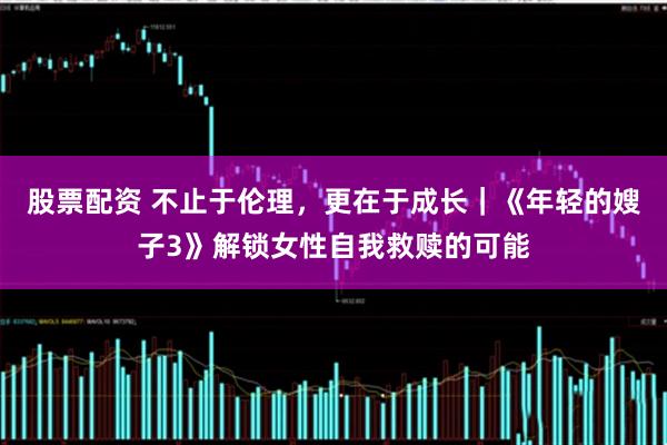 股票配资 不止于伦理，更在于成长｜《年轻的嫂子3》解锁女性自我救赎的可能