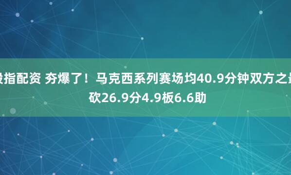 股指配资 夯爆了！马克西系列赛场均40.9分钟双方之最 砍26.9分4.9板6.6助