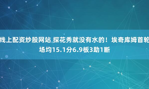 线上配资炒股网站 探花秀就没有水的！埃奇库姆首轮场均15.1分6.9板3助1断