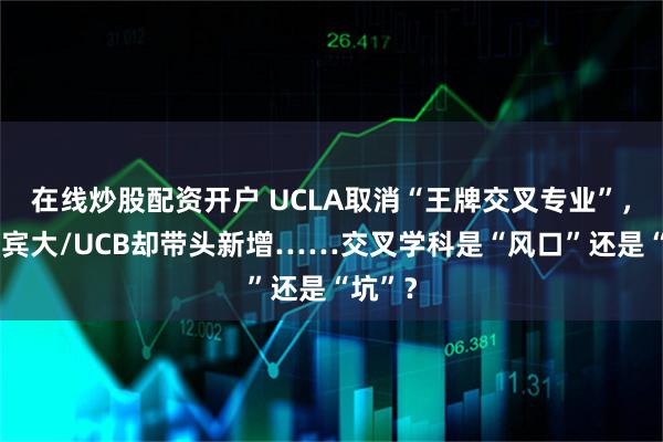 在线炒股配资开户 UCLA取消“王牌交叉专业”，哈佛/宾大/UCB却带头新增……交叉学科是“风口”还是“坑”？