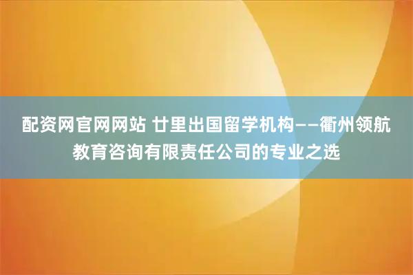 配资网官网网站 廿里出国留学机构——衢州领航教育咨询有限责任公司的专业之选