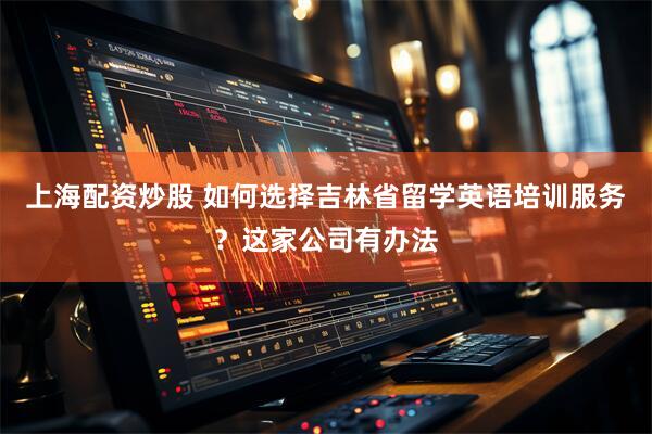 上海配资炒股 如何选择吉林省留学英语培训服务？这家公司有办法