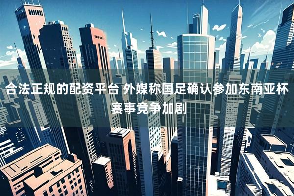 合法正规的配资平台 外媒称国足确认参加东南亚杯 赛事竞争加剧