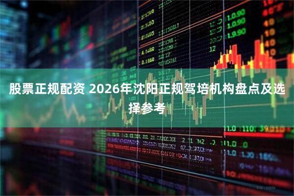 股票正规配资 2026年沈阳正规驾培机构盘点及选择参考