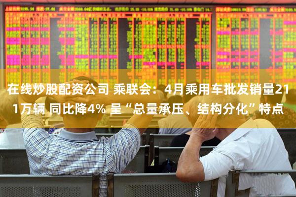 在线炒股配资公司 乘联会：4月乘用车批发销量211万辆 同比降4% 呈“总量承压、结构分化”特点
