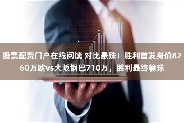 股票配资门户在线阅读 对比悬殊！胜利首发身价8260万欧vs大阪钢巴710万，胜利最终输球
