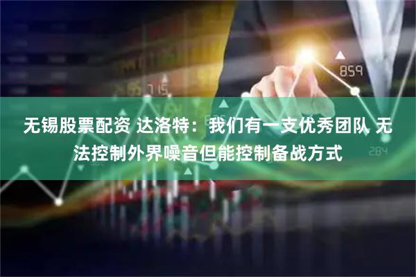 无锡股票配资 达洛特：我们有一支优秀团队 无法控制外界噪音但能控制备战方式