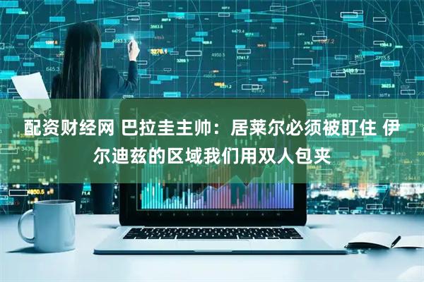配资财经网 巴拉圭主帅：居莱尔必须被盯住 伊尔迪兹的区域我们用双人包夹