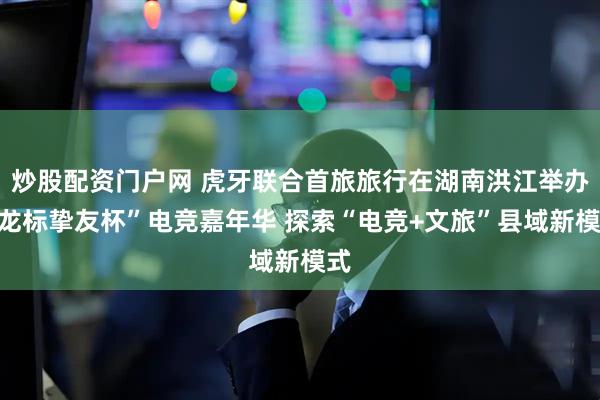 炒股配资门户网 虎牙联合首旅旅行在湖南洪江举办“龙标挚友杯”电竞嘉年华 探索“电竞+文旅”县域新模式
