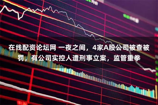 在线配资论坛网 一夜之间，4家A股公司被查被罚，有公司实控人遭刑事立案，监管重拳