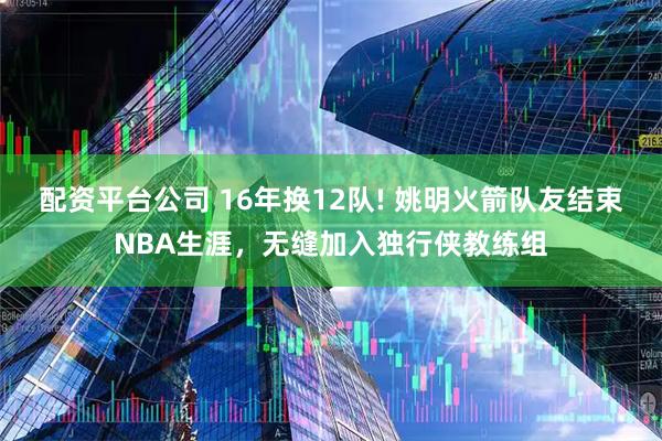 配资平台公司 16年换12队! 姚明火箭队友结束NBA生涯，无缝加入独行侠教练组