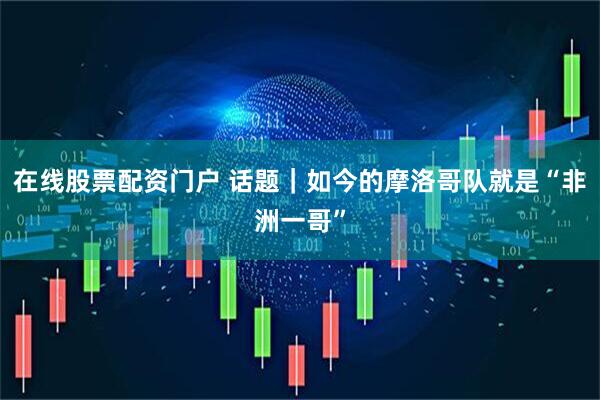 在线股票配资门户 话题｜如今的摩洛哥队就是“非洲一哥”