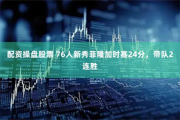 配资操盘股票 76人新秀菲隆加时赛24分，带队2连胜