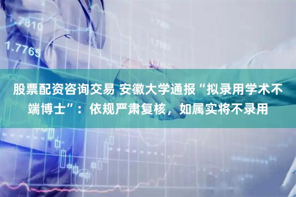 股票配资咨询交易 安徽大学通报“拟录用学术不端博士”：依规严肃复核，如属实将不录用