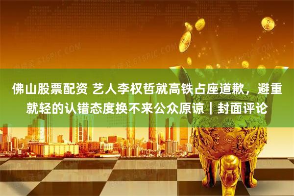 佛山股票配资 艺人李权哲就高铁占座道歉，避重就轻的认错态度换不来公众原谅｜封面评论