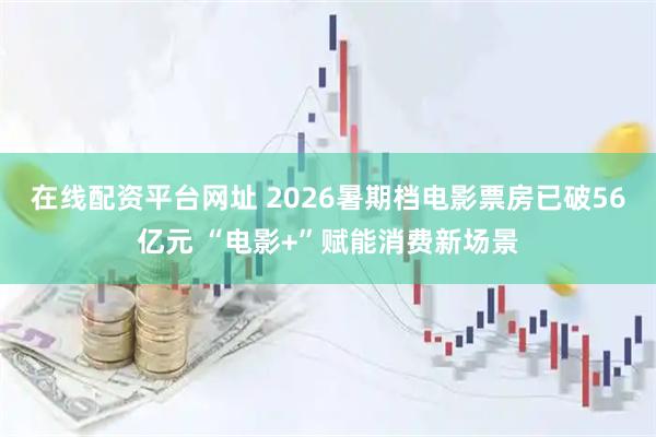 在线配资平台网址 2026暑期档电影票房已破56亿元 “电影+”赋能消费新场景